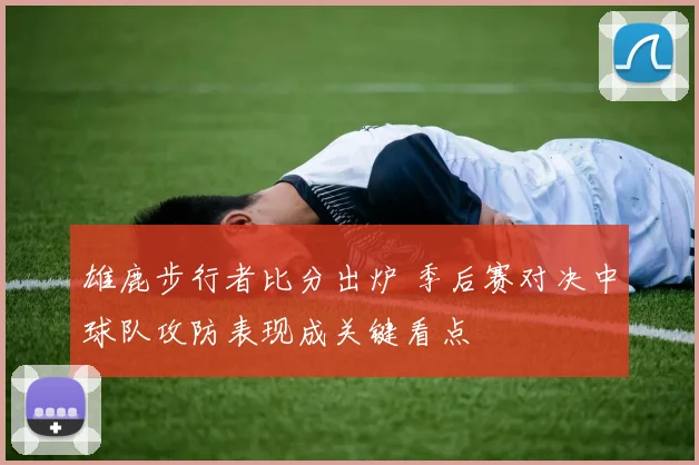 雄鹿步行者比分出炉 季后赛对决中球队攻防表现成关键看点
