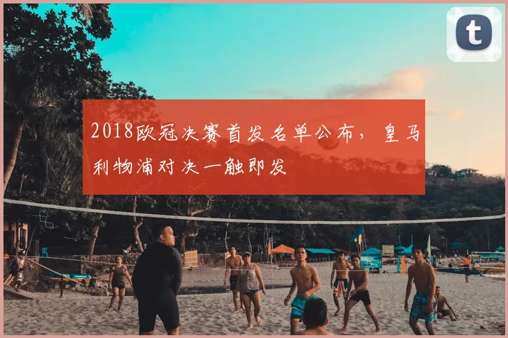 2018欧冠决赛首发名单公布,皇马利物浦对决一触即发