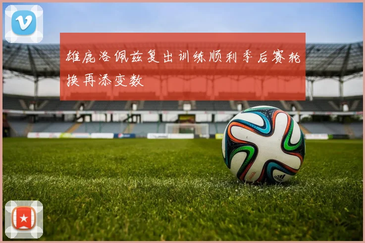 雄鹿洛佩兹复出训练顺利季后赛轮换再添变数