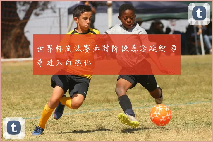世界杯淘汰赛加时阶段悬念延续 争夺进入白热化