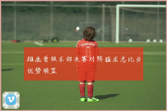 雄鹿晋级东部决赛对阵猛龙总比分优势明显