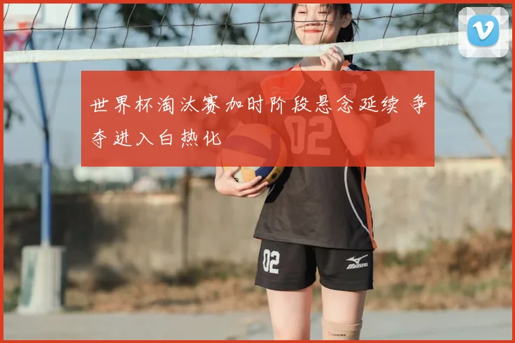 世界杯淘汰赛加时阶段悬念延续 争夺进入白热化
