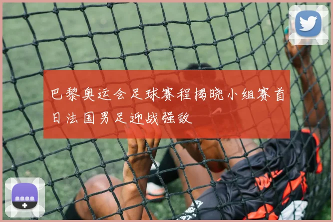 巴黎奥运会足球赛程揭晓小组赛首日法国男足迎战强敌