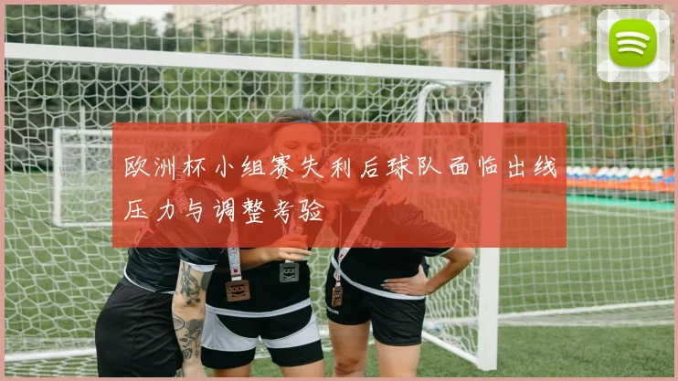 欧洲杯小组赛失利后球队面临出线压力与调整考验