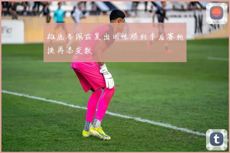 雄鹿洛佩兹复出训练顺利季后赛轮换再添变数