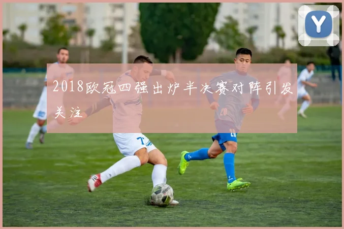 2018欧冠四强出炉半决赛对阵引发关注
